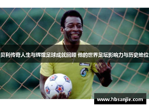 贝利传奇人生与辉煌足球成就回顾 他的世界足坛影响力与历史地位